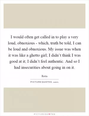 I would often get called in to play a very loud, obnoxious - which, truth be told, I can be loud and obnoxious. My issue was when it was like a ghetto girl; I didn’t think I was good at it; I didn’t feel authentic. And so I had insecurities about going in on it Picture Quote #1