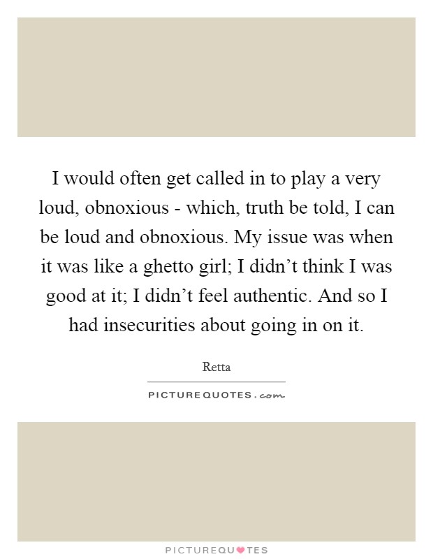 I would often get called in to play a very loud, obnoxious - which, truth be told, I can be loud and obnoxious. My issue was when it was like a ghetto girl; I didn't think I was good at it; I didn't feel authentic. And so I had insecurities about going in on it. Picture Quote #1