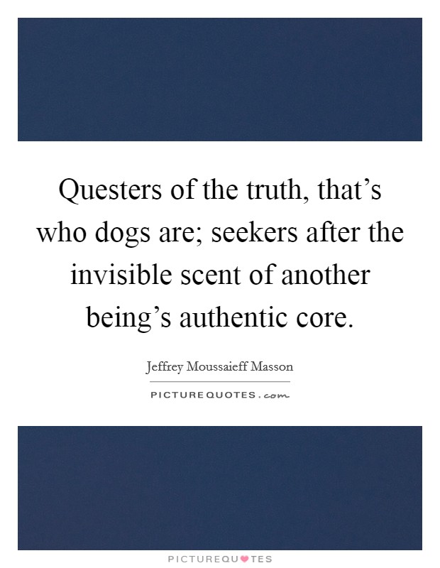 Questers of the truth, that's who dogs are; seekers after the invisible scent of another being's authentic core. Picture Quote #1
