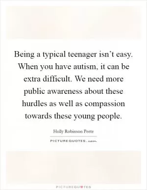 Being a typical teenager isn’t easy. When you have autism, it can be extra difficult. We need more public awareness about these hurdles as well as compassion towards these young people Picture Quote #1