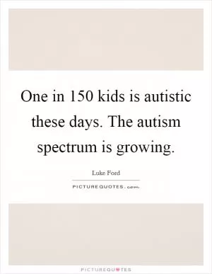 One in 150 kids is autistic these days. The autism spectrum is growing Picture Quote #1