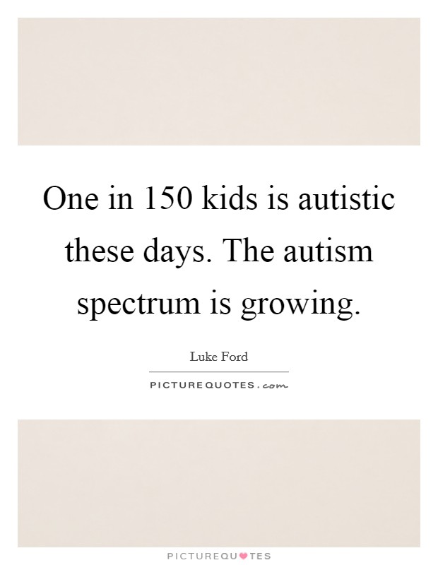 One in 150 kids is autistic these days. The autism spectrum is growing. Picture Quote #1