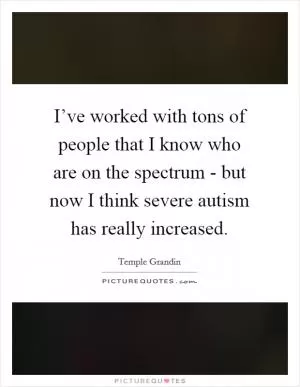 I’ve worked with tons of people that I know who are on the spectrum - but now I think severe autism has really increased Picture Quote #1