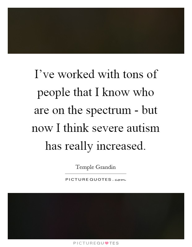 I've worked with tons of people that I know who are on the spectrum - but now I think severe autism has really increased. Picture Quote #1