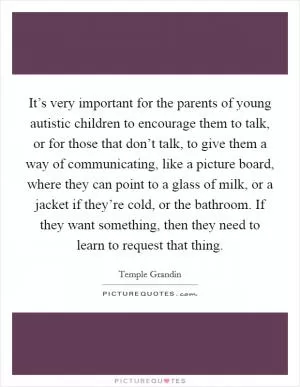 It’s very important for the parents of young autistic children to encourage them to talk, or for those that don’t talk, to give them a way of communicating, like a picture board, where they can point to a glass of milk, or a jacket if they’re cold, or the bathroom. If they want something, then they need to learn to request that thing Picture Quote #1