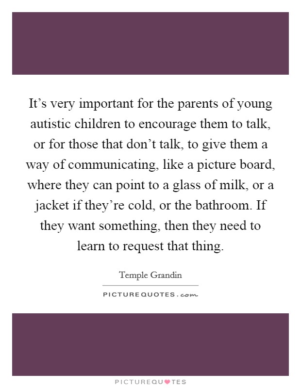 It's very important for the parents of young autistic children to encourage them to talk, or for those that don't talk, to give them a way of communicating, like a picture board, where they can point to a glass of milk, or a jacket if they're cold, or the bathroom. If they want something, then they need to learn to request that thing. Picture Quote #1