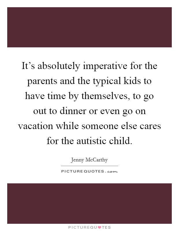 It's absolutely imperative for the parents and the typical kids to have time by themselves, to go out to dinner or even go on vacation while someone else cares for the autistic child. Picture Quote #1