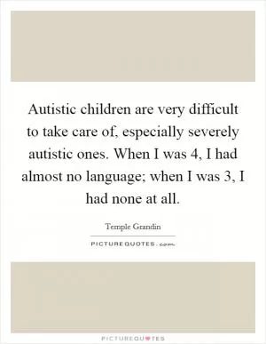 Autistic children are very difficult to take care of, especially severely autistic ones. When I was 4, I had almost no language; when I was 3, I had none at all Picture Quote #1