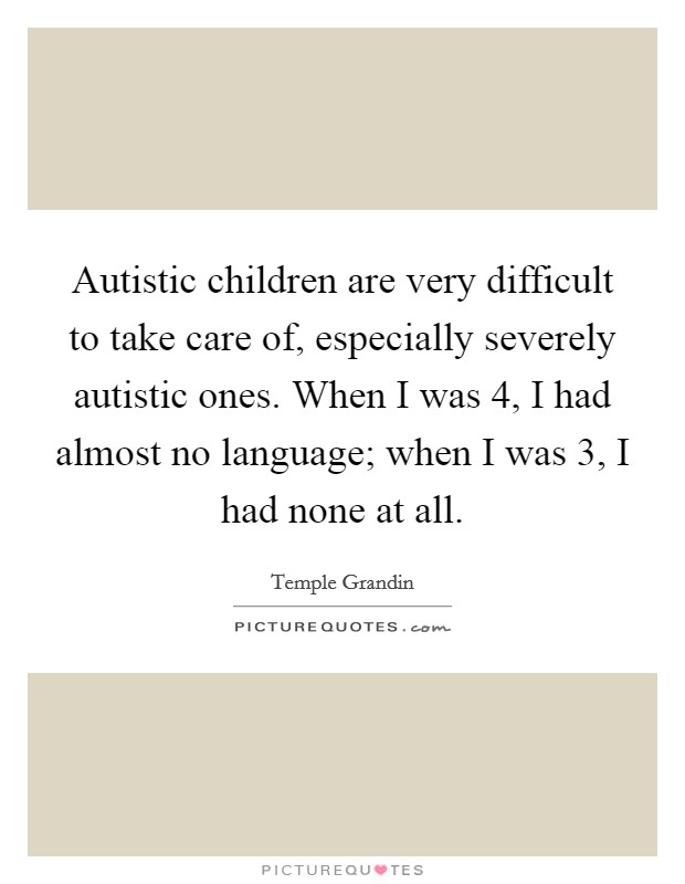 Autistic children are very difficult to take care of, especially severely autistic ones. When I was 4, I had almost no language; when I was 3, I had none at all. Picture Quote #1