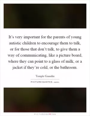 It’s very important for the parents of young autistic children to encourage them to talk, or for those that don’t talk, to give them a way of communicating, like a picture board, where they can point to a glass of milk, or a jacket if they’re cold, or the bathroom Picture Quote #1