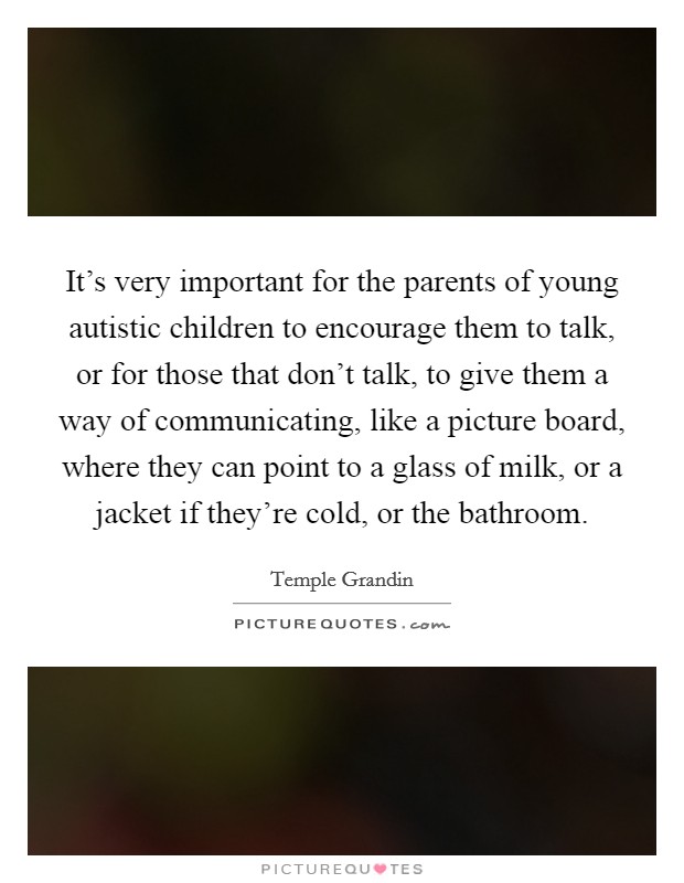 It's very important for the parents of young autistic children to encourage them to talk, or for those that don't talk, to give them a way of communicating, like a picture board, where they can point to a glass of milk, or a jacket if they're cold, or the bathroom. Picture Quote #1