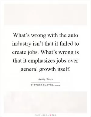 What’s wrong with the auto industry isn’t that it failed to create jobs. What’s wrong is that it emphasizes jobs over general growth itself Picture Quote #1