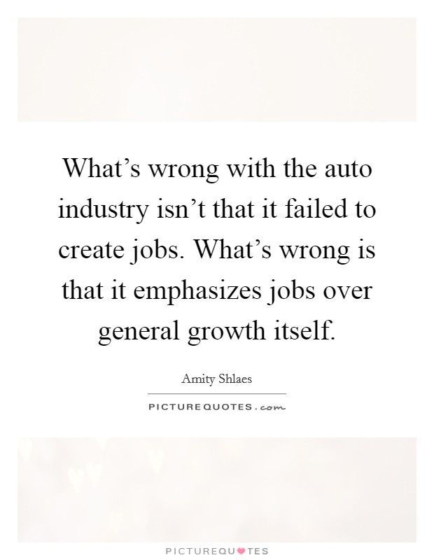 What's wrong with the auto industry isn't that it failed to create jobs. What's wrong is that it emphasizes jobs over general growth itself. Picture Quote #1