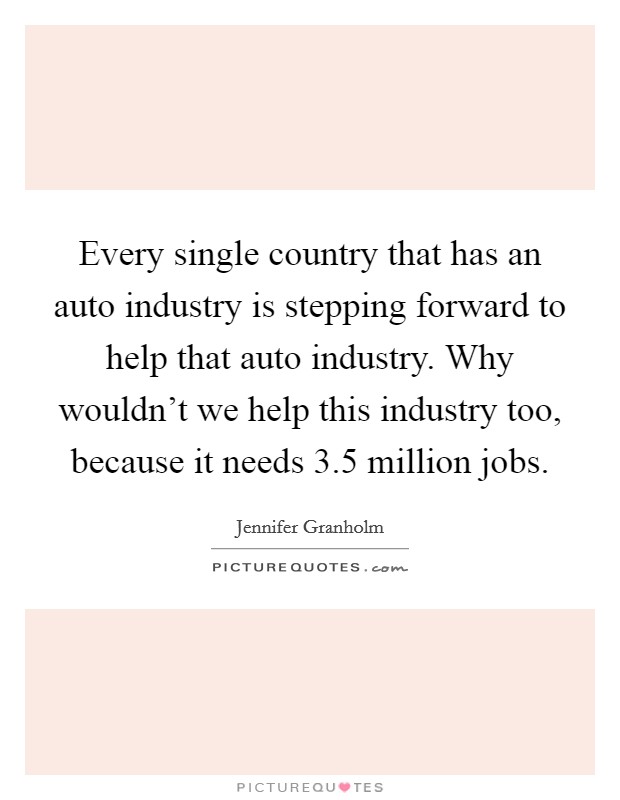 Every single country that has an auto industry is stepping forward to help that auto industry. Why wouldn't we help this industry too, because it needs 3.5 million jobs. Picture Quote #1