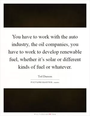 You have to work with the auto industry, the oil companies, you have to work to develop renewable fuel, whether it’s solar or different kinds of fuel or whatever Picture Quote #1