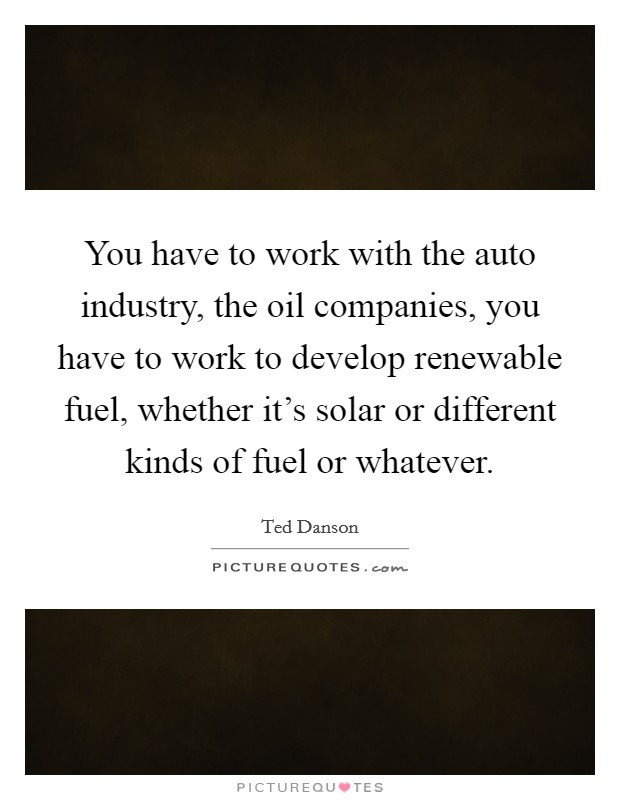 You have to work with the auto industry, the oil companies, you have to work to develop renewable fuel, whether it's solar or different kinds of fuel or whatever. Picture Quote #1