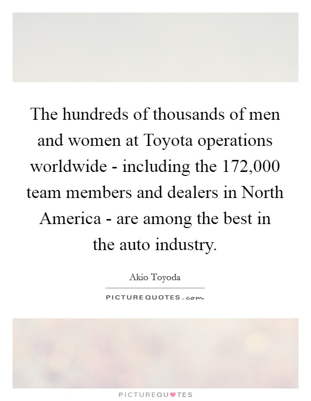 The hundreds of thousands of men and women at Toyota operations worldwide - including the 172,000 team members and dealers in North America - are among the best in the auto industry. Picture Quote #1
