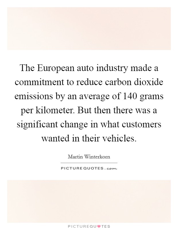 The European auto industry made a commitment to reduce carbon dioxide emissions by an average of 140 grams per kilometer. But then there was a significant change in what customers wanted in their vehicles. Picture Quote #1