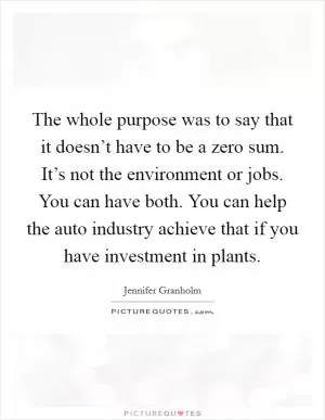 The whole purpose was to say that it doesn’t have to be a zero sum. It’s not the environment or jobs. You can have both. You can help the auto industry achieve that if you have investment in plants Picture Quote #1