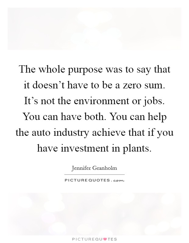 The whole purpose was to say that it doesn't have to be a zero sum. It's not the environment or jobs. You can have both. You can help the auto industry achieve that if you have investment in plants. Picture Quote #1