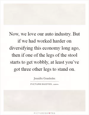 Now, we love our auto industry. But if we had worked harder on diversifying this economy long ago, then if one of the legs of the stool starts to get wobbly, at least you’ve got three other legs to stand on Picture Quote #1