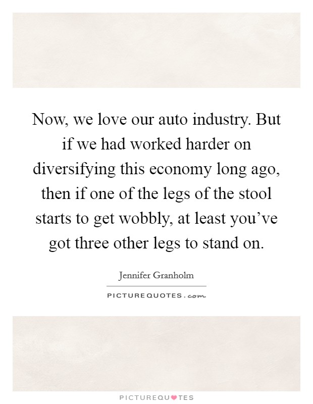 Now, we love our auto industry. But if we had worked harder on diversifying this economy long ago, then if one of the legs of the stool starts to get wobbly, at least you've got three other legs to stand on. Picture Quote #1
