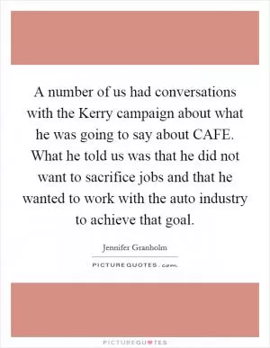 A number of us had conversations with the Kerry campaign about what he was going to say about CAFE. What he told us was that he did not want to sacrifice jobs and that he wanted to work with the auto industry to achieve that goal Picture Quote #1