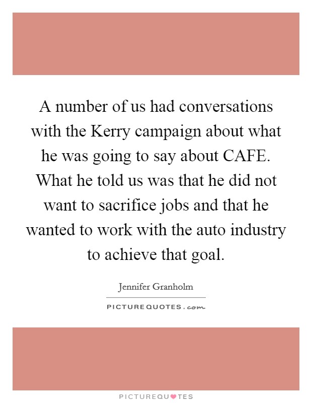 A number of us had conversations with the Kerry campaign about what he was going to say about CAFE. What he told us was that he did not want to sacrifice jobs and that he wanted to work with the auto industry to achieve that goal. Picture Quote #1