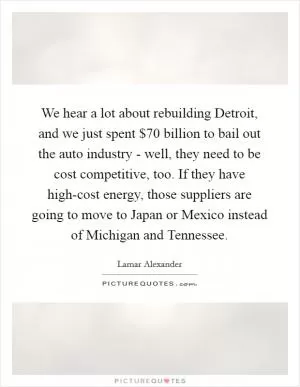 We hear a lot about rebuilding Detroit, and we just spent $70 billion to bail out the auto industry - well, they need to be cost competitive, too. If they have high-cost energy, those suppliers are going to move to Japan or Mexico instead of Michigan and Tennessee Picture Quote #1