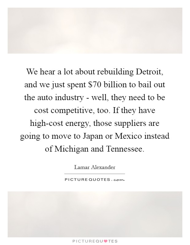 We hear a lot about rebuilding Detroit, and we just spent $70 billion to bail out the auto industry - well, they need to be cost competitive, too. If they have high-cost energy, those suppliers are going to move to Japan or Mexico instead of Michigan and Tennessee. Picture Quote #1