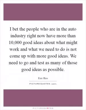 I bet the people who are in the auto industry right now have more than 10,000 good ideas about what might work and what we need to do is not come up with more good ideas. We need to go and test as many of those good ideas as possible Picture Quote #1
