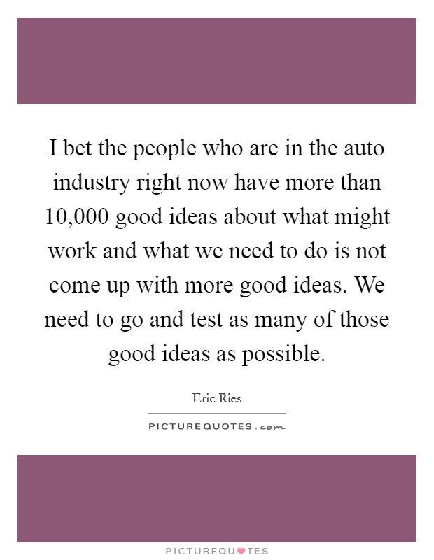 I bet the people who are in the auto industry right now have more than 10,000 good ideas about what might work and what we need to do is not come up with more good ideas. We need to go and test as many of those good ideas as possible. Picture Quote #1