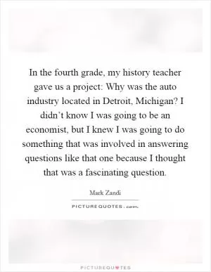 In the fourth grade, my history teacher gave us a project: Why was the auto industry located in Detroit, Michigan? I didn’t know I was going to be an economist, but I knew I was going to do something that was involved in answering questions like that one because I thought that was a fascinating question Picture Quote #1