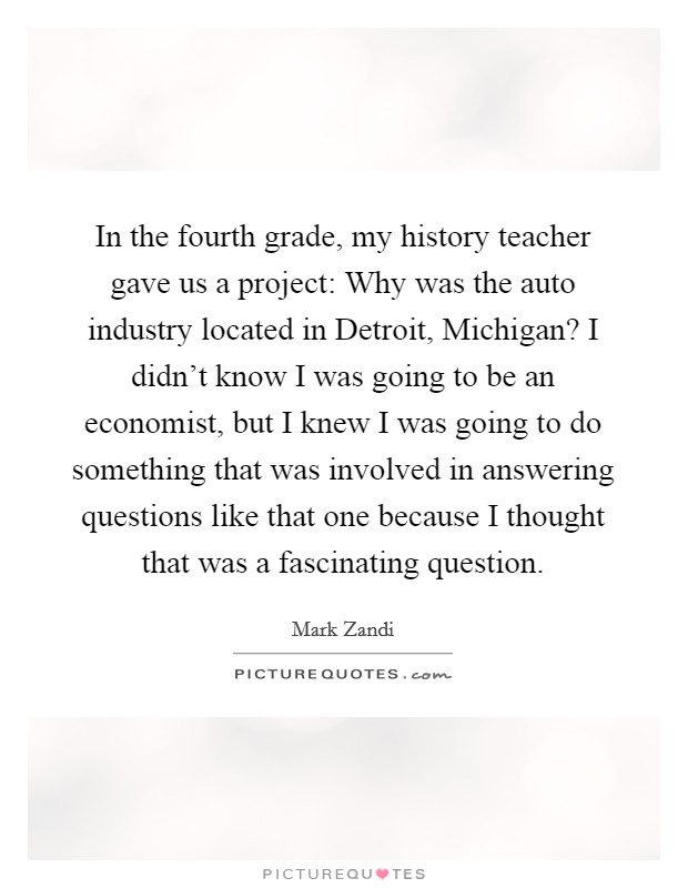In the fourth grade, my history teacher gave us a project: Why was the auto industry located in Detroit, Michigan? I didn't know I was going to be an economist, but I knew I was going to do something that was involved in answering questions like that one because I thought that was a fascinating question. Picture Quote #1