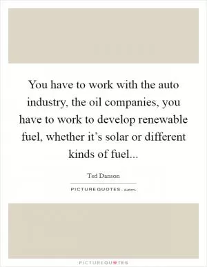 You have to work with the auto industry, the oil companies, you have to work to develop renewable fuel, whether it’s solar or different kinds of fuel Picture Quote #1