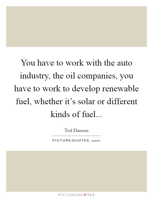 You have to work with the auto industry, the oil companies, you have to work to develop renewable fuel, whether it's solar or different kinds of fuel... Picture Quote #1