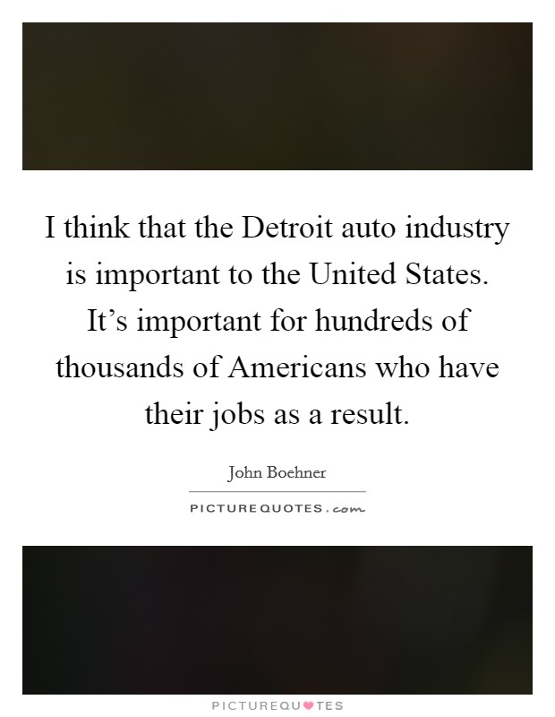 I think that the Detroit auto industry is important to the United States. It's important for hundreds of thousands of Americans who have their jobs as a result. Picture Quote #1