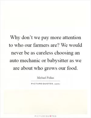 Why don’t we pay more attention to who our farmers are? We would never be as careless choosing an auto mechanic or babysitter as we are about who grows our food Picture Quote #1