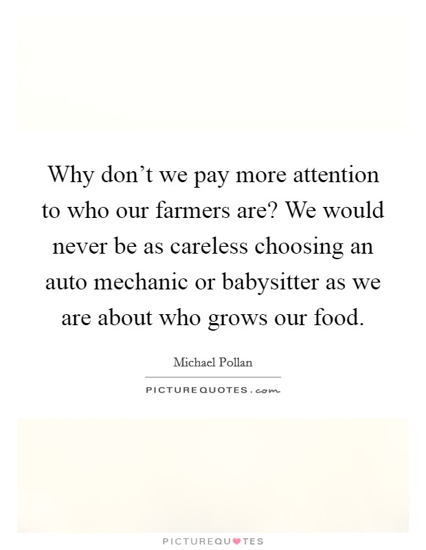 Why don't we pay more attention to who our farmers are? We would never be as careless choosing an auto mechanic or babysitter as we are about who grows our food. Picture Quote #1