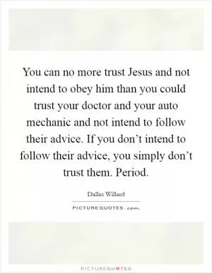 You can no more trust Jesus and not intend to obey him than you could trust your doctor and your auto mechanic and not intend to follow their advice. If you don’t intend to follow their advice, you simply don’t trust them. Period Picture Quote #1