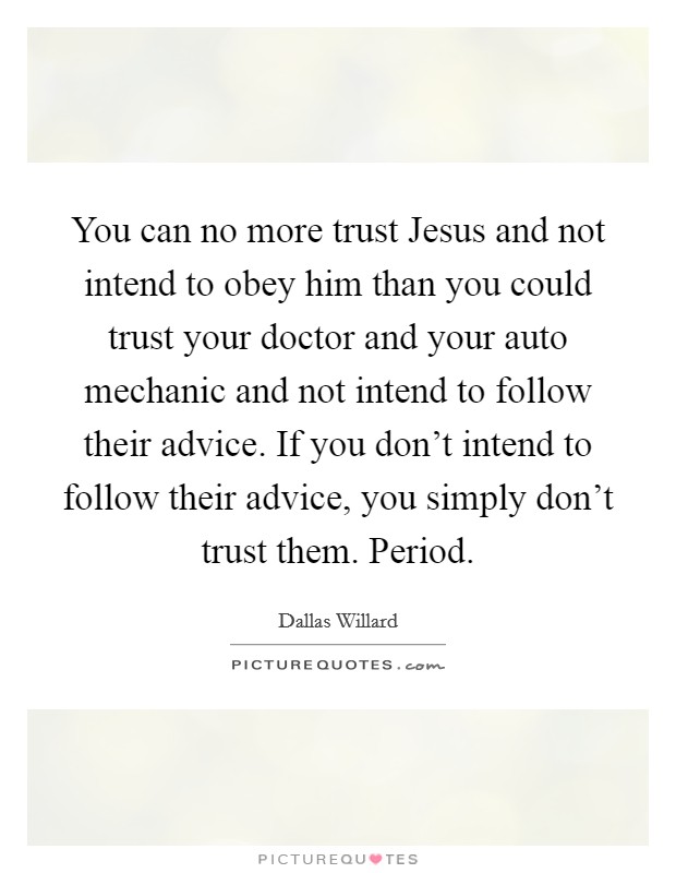 You can no more trust Jesus and not intend to obey him than you could trust your doctor and your auto mechanic and not intend to follow their advice. If you don't intend to follow their advice, you simply don't trust them. Period. Picture Quote #1