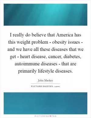 I really do believe that America has this weight problem - obesity issues - and we have all these diseases that we get - heart disease, cancer, diabetes, autoimmune diseases - that are primarily lifestyle diseases Picture Quote #1