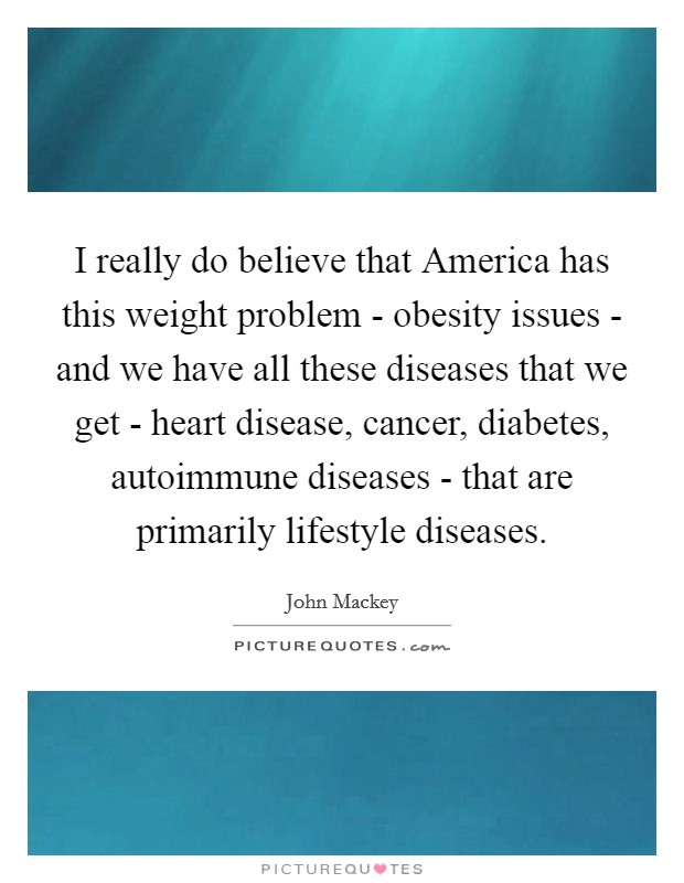 I really do believe that America has this weight problem - obesity issues - and we have all these diseases that we get - heart disease, cancer, diabetes, autoimmune diseases - that are primarily lifestyle diseases. Picture Quote #1