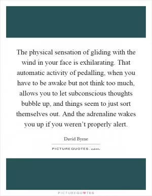 The physical sensation of gliding with the wind in your face is exhilarating. That automatic activity of pedalling, when you have to be awake but not think too much, allows you to let subconscious thoughts bubble up, and things seem to just sort themselves out. And the adrenaline wakes you up if you weren’t properly alert Picture Quote #1