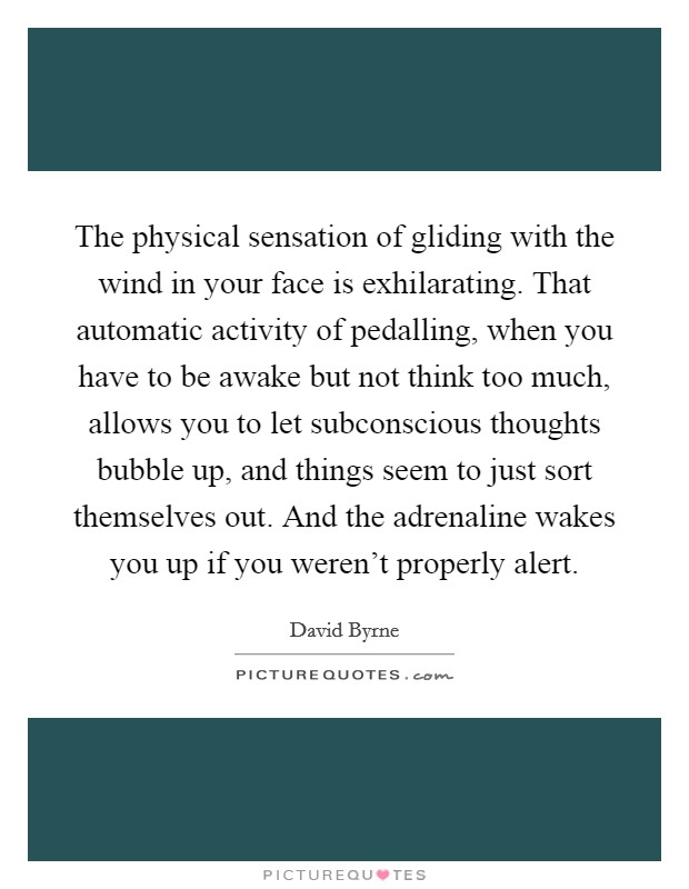 The physical sensation of gliding with the wind in your face is exhilarating. That automatic activity of pedalling, when you have to be awake but not think too much, allows you to let subconscious thoughts bubble up, and things seem to just sort themselves out. And the adrenaline wakes you up if you weren't properly alert. Picture Quote #1