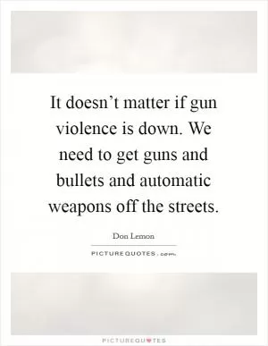 It doesn’t matter if gun violence is down. We need to get guns and bullets and automatic weapons off the streets Picture Quote #1