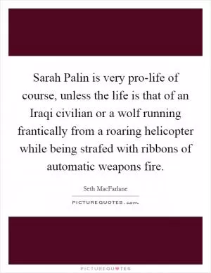 Sarah Palin is very pro-life of course, unless the life is that of an Iraqi civilian or a wolf running frantically from a roaring helicopter while being strafed with ribbons of automatic weapons fire Picture Quote #1