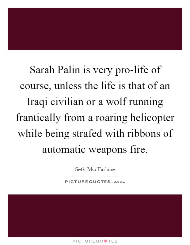 Sarah Palin is very pro-life of course, unless the life is that of an Iraqi civilian or a wolf running frantically from a roaring helicopter while being strafed with ribbons of automatic weapons fire. Picture Quote #1