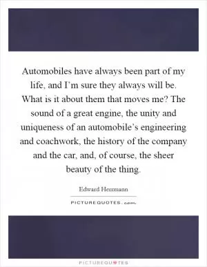 Automobiles have always been part of my life, and I’m sure they always will be. What is it about them that moves me? The sound of a great engine, the unity and uniqueness of an automobile’s engineering and coachwork, the history of the company and the car, and, of course, the sheer beauty of the thing Picture Quote #1