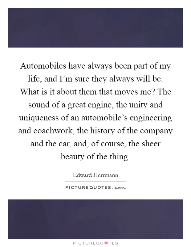Automobiles have always been part of my life, and I'm sure they always will be. What is it about them that moves me? The sound of a great engine, the unity and uniqueness of an automobile's engineering and coachwork, the history of the company and the car, and, of course, the sheer beauty of the thing. Picture Quote #1